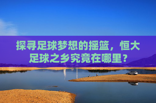 探寻足球梦想的摇篮,恒大足球之乡究竟在哪里?