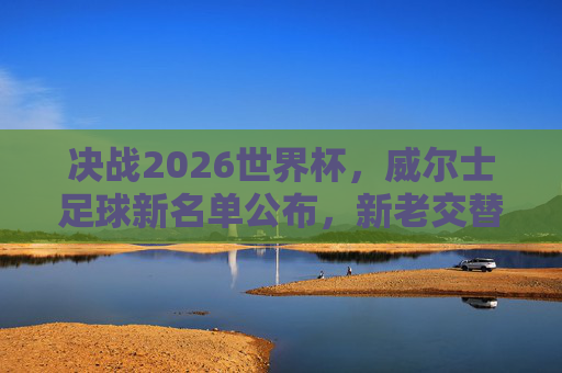 决战2026世界杯,威尔士足球新名单公布,新老交替下的新希望