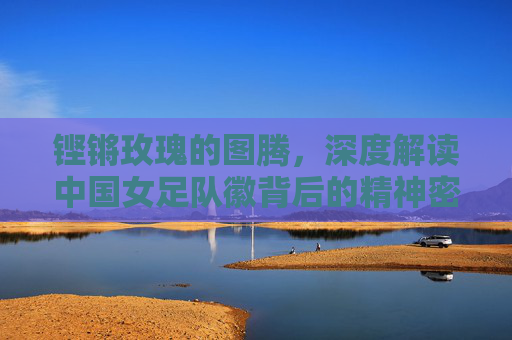 铿锵玫瑰的图腾,深度解读中国女足队徽背后的精神密码