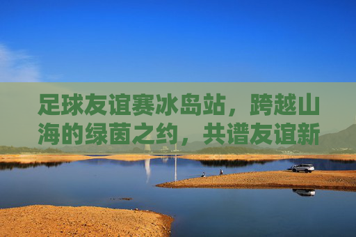 足球友谊赛冰岛站,跨越山海的绿茵之约,共谱友谊新篇章