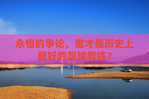 永恒的争论,谁才是历史上最好的足球教练?