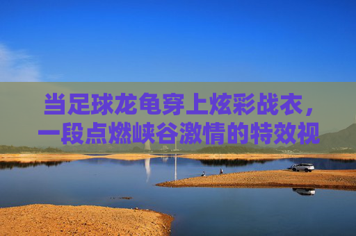 当足球龙龟穿上炫彩战衣,一段点燃峡谷激情的特效视频解析