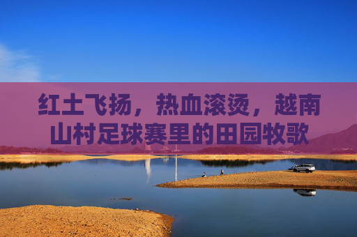 红土飞扬,热血滚烫,越南山村足球赛里的田园牧歌