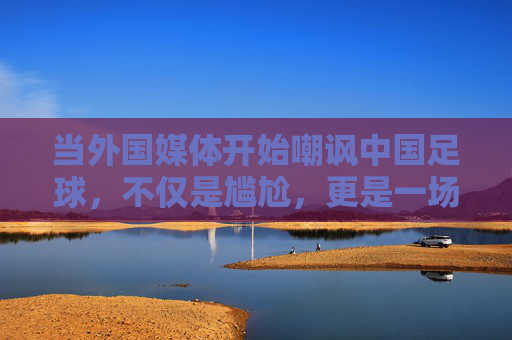当外国媒体开始嘲讽中国足球,不仅是尴尬,更是一场关于反思的警钟