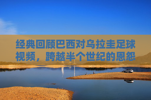 经典回顾巴西对乌拉圭足球视频,跨越半个世纪的恩怨与荣耀