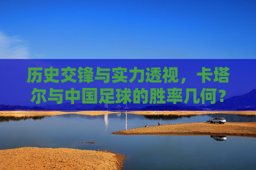 历史交锋与实力透视,卡塔尔与中国足球的胜率几何?