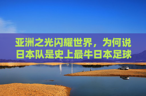 亚洲之光闪耀世界,为何说日本队是史上最牛日本足球队?
