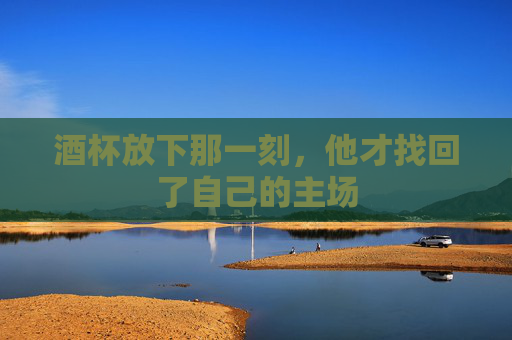 酒杯放下那一刻,他才找回了自己的主场