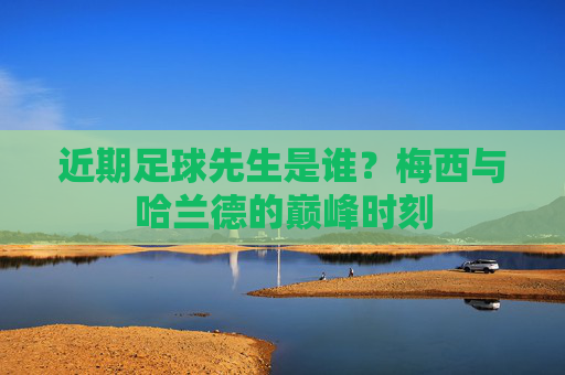近期足球先生是谁?梅西与哈兰德的巅峰时刻