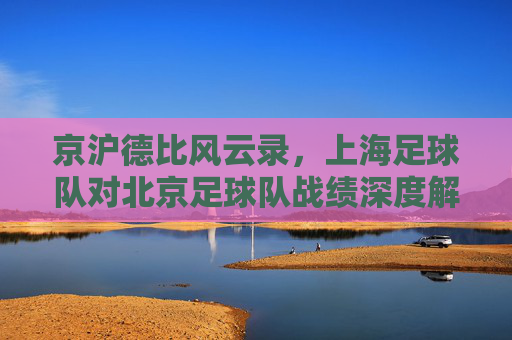 京沪德比风云录,上海足球队对北京足球队战绩深度解析
