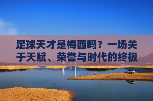 足球天才是梅西吗?一场关于天赋、荣誉与时代的终极叩问