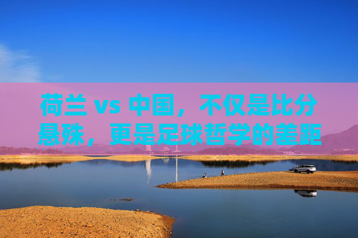 荷兰 vs 中国,不仅是比分悬殊,更是足球哲学的差距