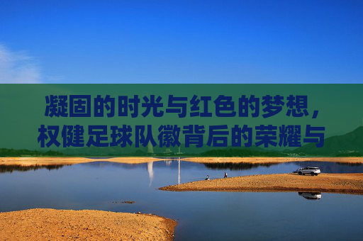 凝固的时光与红色的梦想,权健足球队徽背后的荣耀与记忆