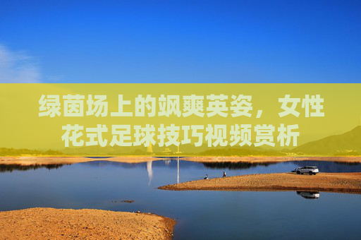 绿茵场上的飒爽英姿,女性花式足球技巧视频赏析