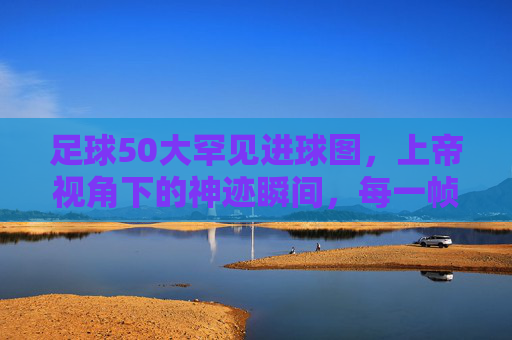 足球50大罕见进球图,上帝视角下的神迹瞬间,每一帧都是传奇