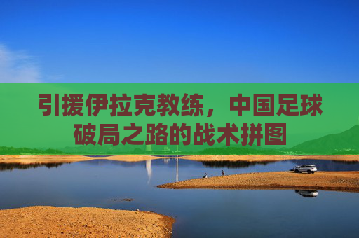 引援伊拉克教练，中国足球破局之路的战术拼图