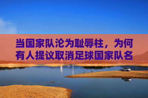 当国家队沦为耻辱柱,为何有人提议取消足球国家队名单?