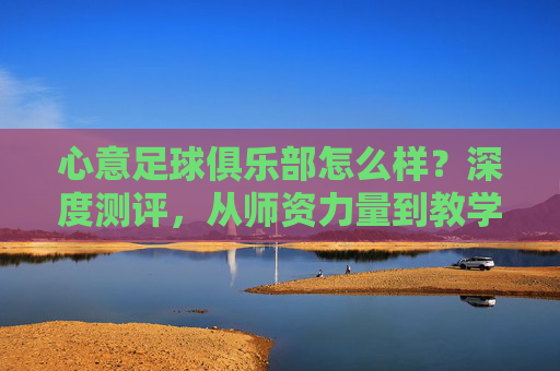 心意足球俱乐部怎么样？深度测评，从师资力量到教学理念，全方位解析这家青训机构
