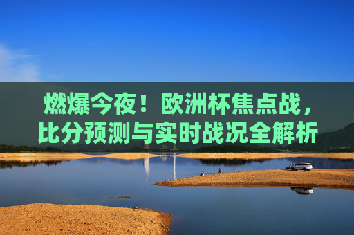 燃爆今夜!欧洲杯焦点战,比分预测与实时战况全解析