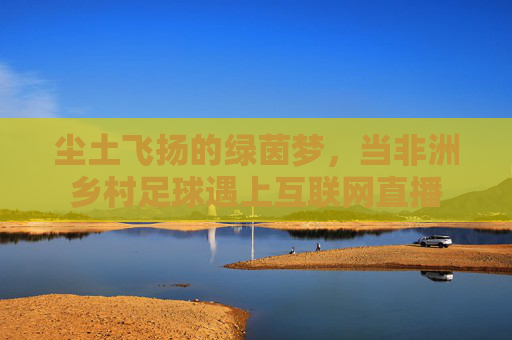 尘土飞扬的绿茵梦,当非洲乡村足球遇上互联网直播