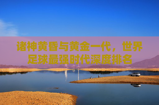 诸神黄昏与黄金一代,世界足球最强时代深度排名