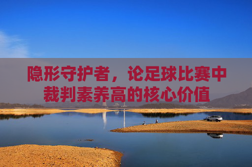 隐形守护者,论足球比赛中裁判素养高的核心价值