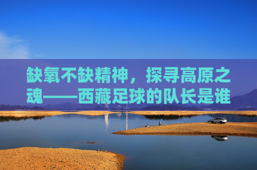 缺氧不缺精神,探寻高原之魂——西藏足球的队长是谁