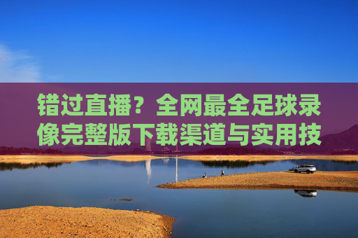 错过直播?全网最全足球录像完整版下载渠道与实用技巧