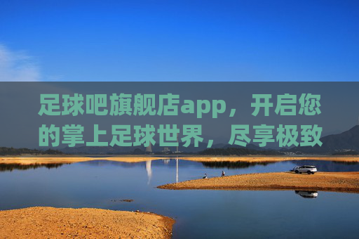 足球吧旗舰店app，开启您的掌上足球世界，尽享极致激情与全能体验