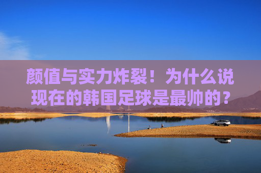 颜值与实力炸裂!为什么说现在的韩国足球是最帅的?