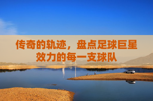 传奇的轨迹,盘点足球巨星效力的每一支球队