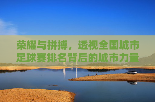 荣耀与拼搏,透视全国城市足球赛排名背后的城市力量