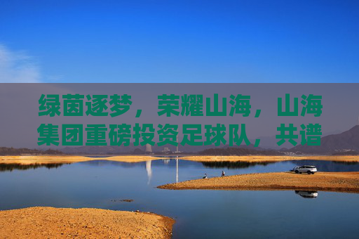 绿茵逐梦,荣耀山海,山海集团重磅投资足球队,共谱体育新篇章
