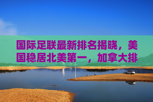 国际足联最新排名揭晓，美国稳居北美第一，加拿大排名持续攀升