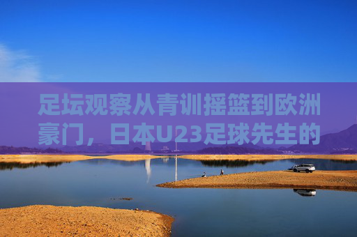 足坛观察从青训摇篮到欧洲豪门,日本U23足球先生的崛起之路