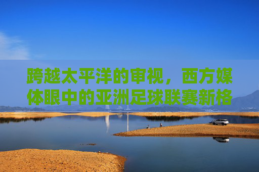 跨越太平洋的审视,西方媒体眼中的亚洲足球联赛新格局