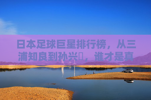 日本足球巨星排行榜,从三浦知良到孙兴慜,谁才是真正的蓝武士图腾?