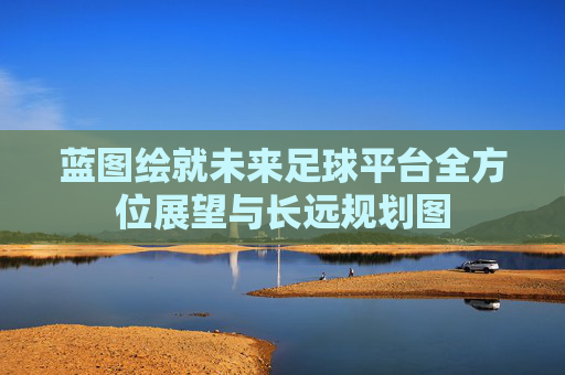 蓝图绘就未来足球平台全方位展望与长远规划图