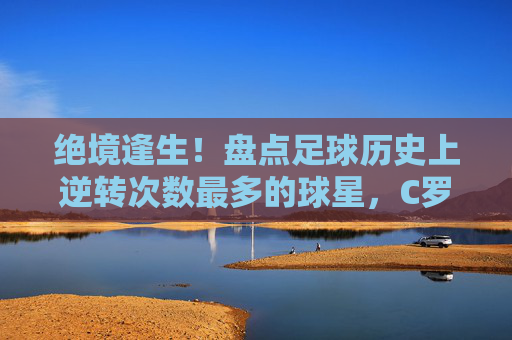 绝境逢生！盘点足球历史上逆转次数最多的球星，C罗当之无愧