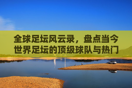 全球足坛风云录,盘点当今世界足坛的顶级球队与热门势力