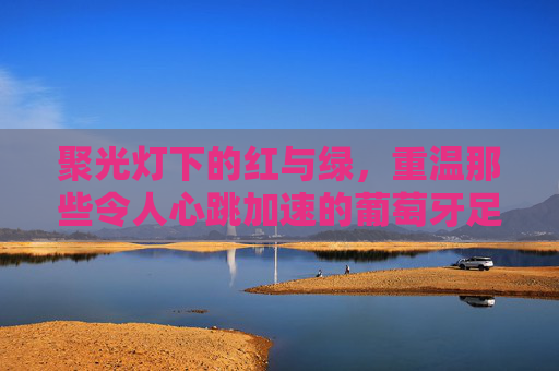 聚光灯下的红与绿，重温那些令人心跳加速的葡萄牙足球抽签视频