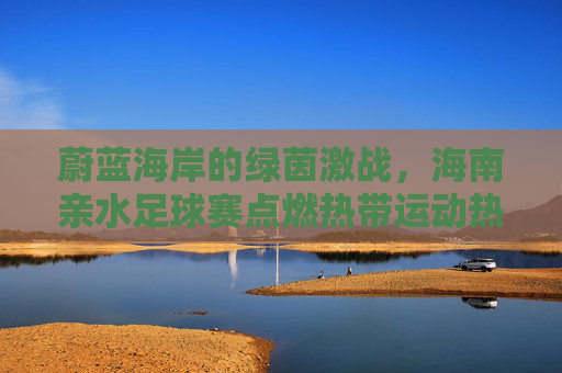 蔚蓝海岸的绿茵激战,海南亲水足球赛点燃热带运动热情
