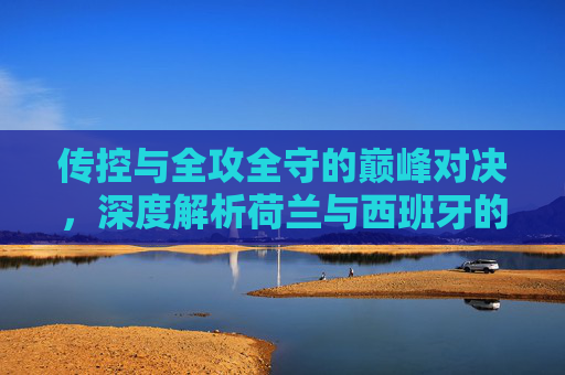 传控与全攻全守的巅峰对决,深度解析荷兰与西班牙的宿命