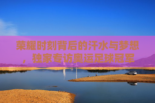 荣耀时刻背后的汗水与梦想,独家专访奥运足球冠军