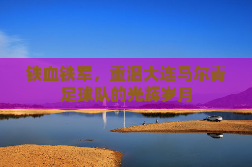 铁血铁军,重温大连马尔青足球队的光辉岁月