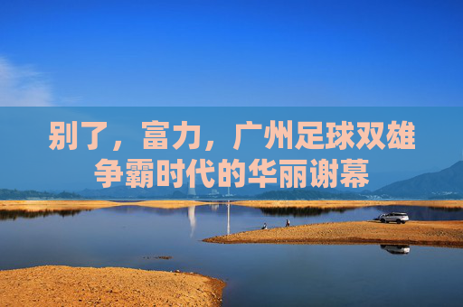 别了,富力,广州足球双雄争霸时代的华丽谢幕