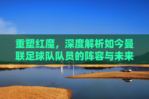 重塑红魔,深度解析如今曼联足球队队员的阵容与未来