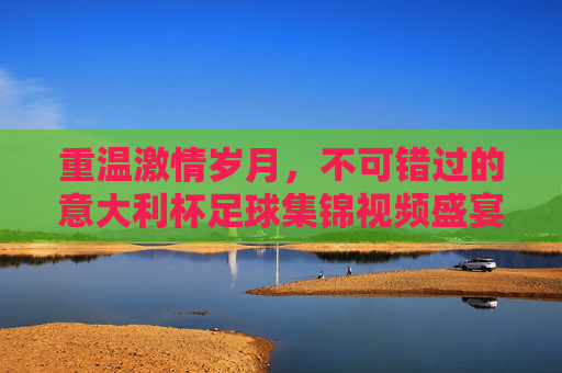 重温激情岁月,不可错过的意大利杯足球集锦视频盛宴