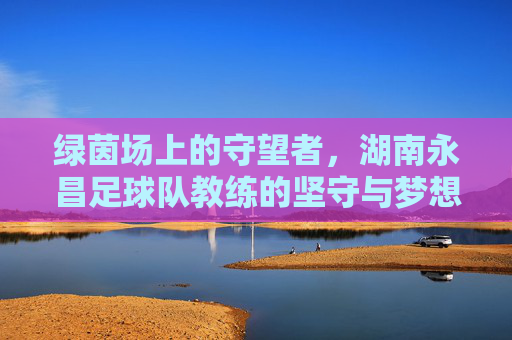 绿茵场上的守望者，湖南永昌足球队教练的坚守与梦想