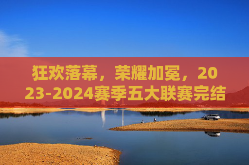 狂欢落幕,荣耀加冕,2023-2024赛季五大联赛完结时间全解析